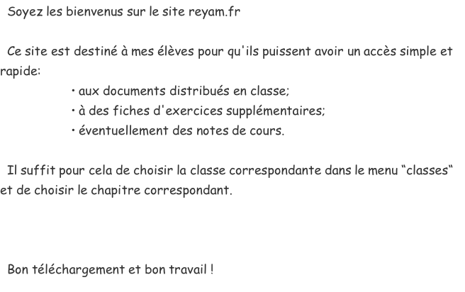   Soyez les bienvenus sur le site reyam.fr    Ce site est destiné à mes élèves pour qu'ils puissent avoir un accès simple et rapide:                     • aux documents distribués en classe;                     • à des fiches d'exercices supplémentaires;                     • éventuellement des notes de cours.    Il suffit pour cela de choisir la classe correspondante dans le menu “classes“ et de choisir le chapitre correspondant.      Bon téléchargement et bon travail !